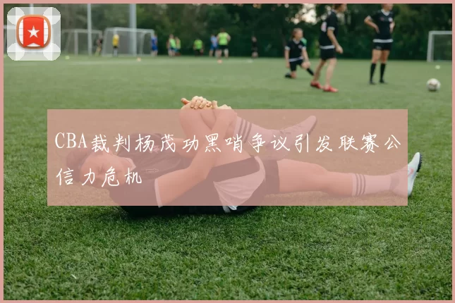CBA裁判杨茂功黑哨争议引发联赛公信力危机
