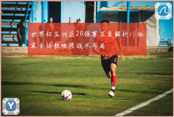 世界杯亚洲区20强赛深度解析：独家专访教练团战术布局