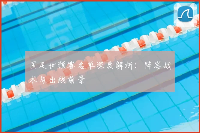 国足世预赛名单深度解析：阵容战术与出线前景