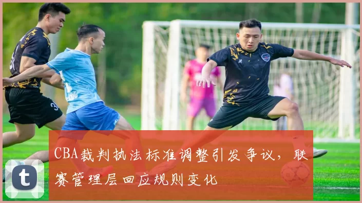 CBA裁判执法标准调整引发争议，联赛管理层回应规则变化