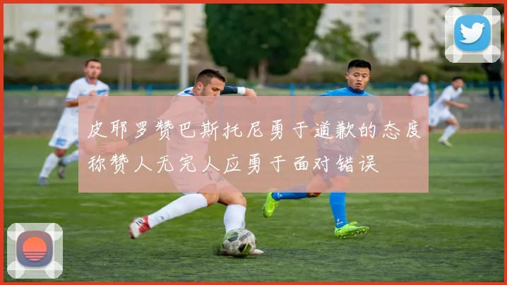皮耶罗赞巴斯托尼勇于道歉的态度称赞人无完人应勇于面对错误