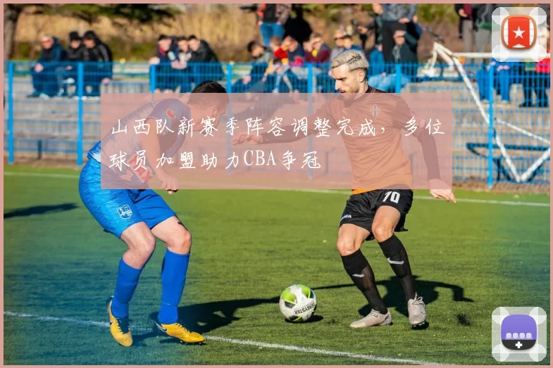 山西队新赛季阵容调整完成，多位球员加盟助力CBA争冠