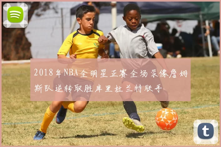 2018年NBA全明星正赛全场录像詹姆斯队逆转取胜库里杜兰特联手