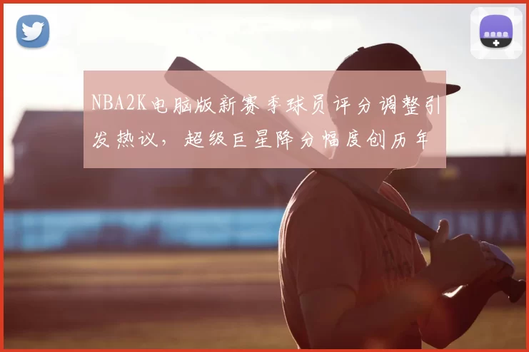 NBA2K电脑版新赛季球员评分调整引发热议，超级巨星降分幅度创历年新高