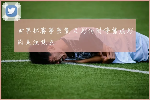 世界杯赛事密集 足彩何时停售成彩民关注焦点