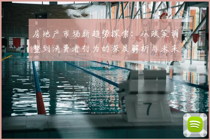 房地产市场新趋势探索：从政策调整到消费者行为的深度解析与未来发展展望