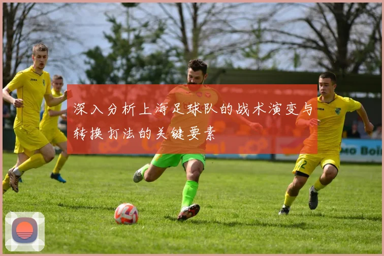 深入分析上海足球队的战术演变与转换打法的关键要素