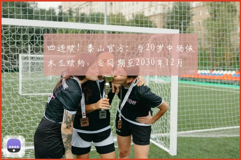 四连续！泰山官方：与20岁中场依木兰续约，合同期至2030年12月