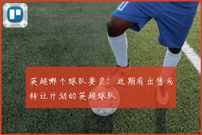 英超哪个球队要卖:近期有出售或转让计划的英超球队
