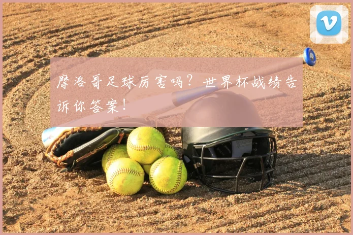 摩洛哥足球厉害吗？世界杯战绩告诉你答案！