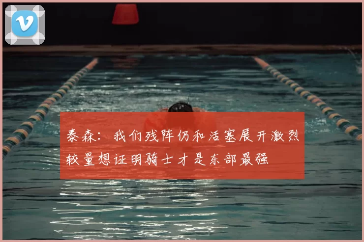 泰森：我们残阵仍和活塞展开激烈较量想证明骑士才是东部最强