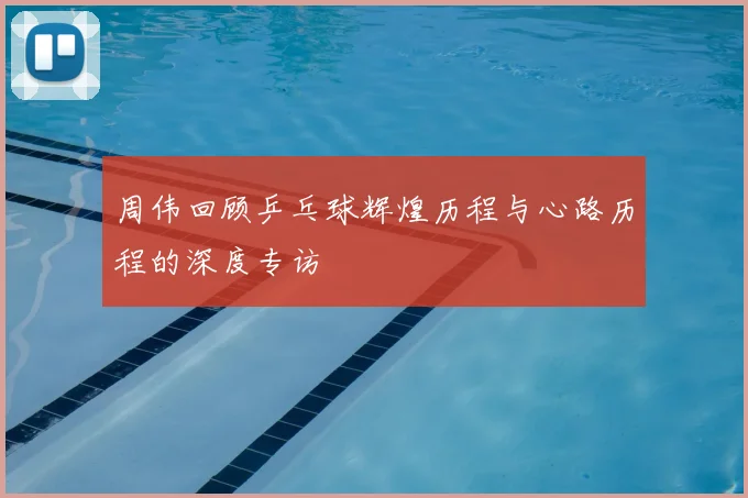 周伟回顾乒乓球辉煌历程与心路历程的深度专访
