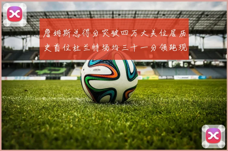 詹姆斯总得分突破四万大关位居历史首位杜兰特场均三十一分领跑现役球员