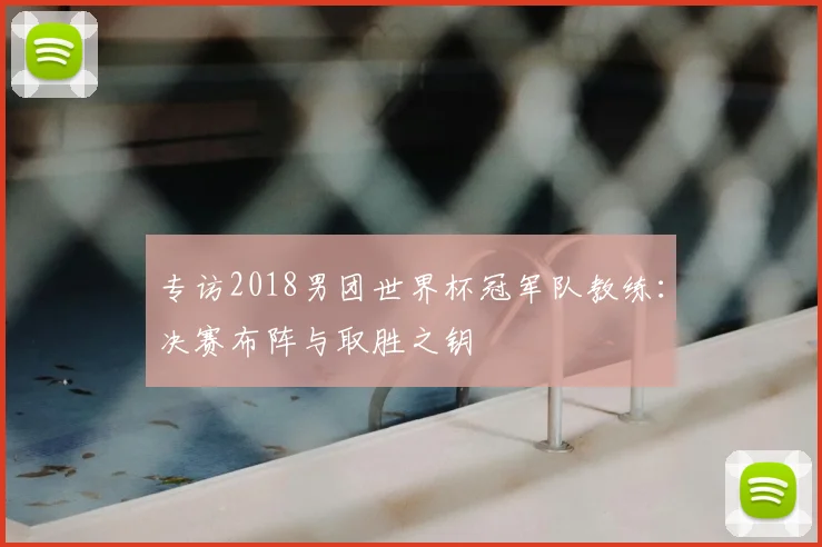 专访2018男团世界杯冠军队教练：决赛布阵与取胜之钥