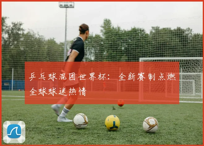 乒乓球混团世界杯：全新赛制点燃全球球迷热情