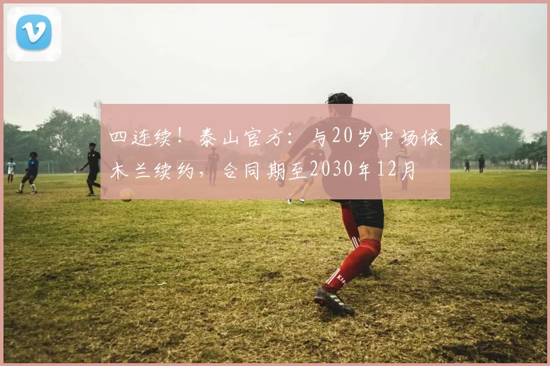 四连续！泰山官方：与20岁中场依木兰续约，合同期至2030年12月