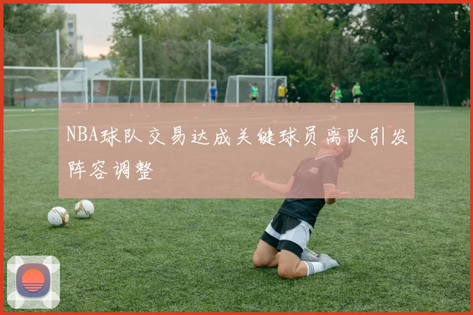 NBA球队交易达成关键球员离队引发阵容调整