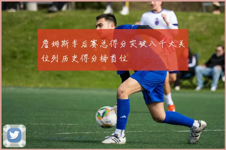 詹姆斯季后赛总得分突破八千大关位列历史得分榜首位