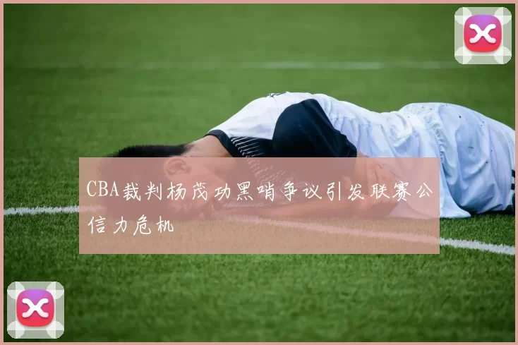 CBA裁判杨茂功黑哨争议引发联赛公信力危机