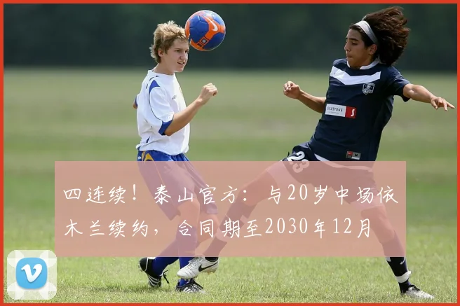 四连续！泰山官方：与20岁中场依木兰续约，合同期至2030年12月