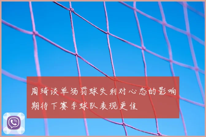 周琦谈单场罚球失利对心态的影响期待下赛季球队表现更佳