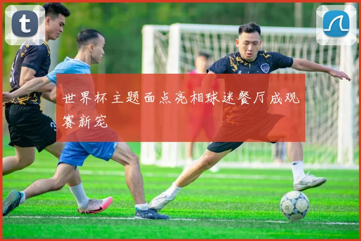 世界杯主题面点亮相球迷餐厅成观赛新宠