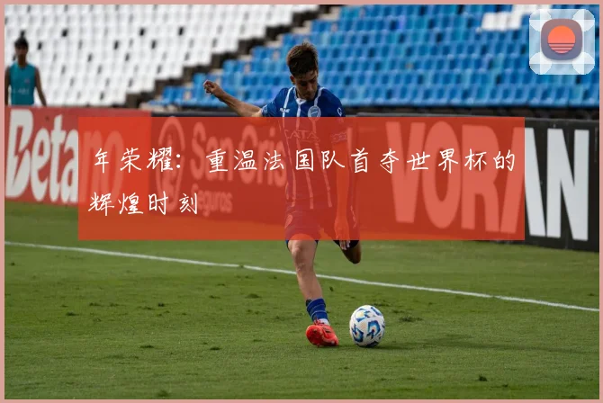 年荣耀：重温法国队首夺世界杯的辉煌时刻