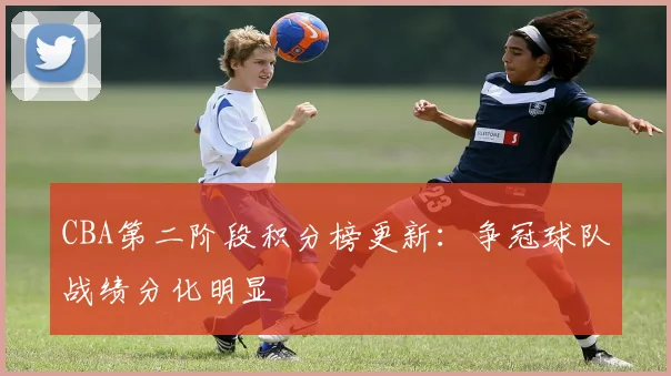 CBA第二阶段积分榜更新:争冠球队战绩分化明显
