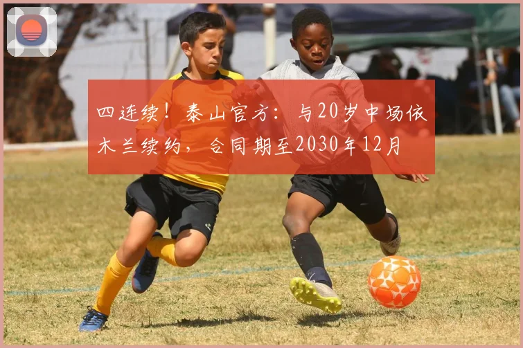 四连续!泰山官方:与20岁中场依木兰续约,合同期至2030年12月