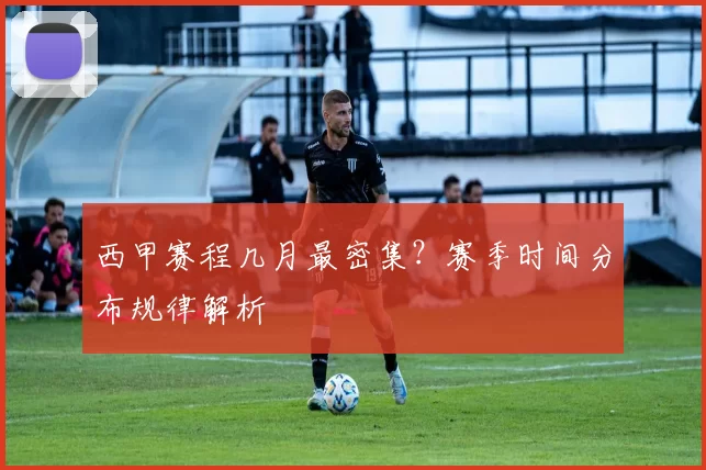 西甲赛程几月最密集？赛季时间分布规律解析