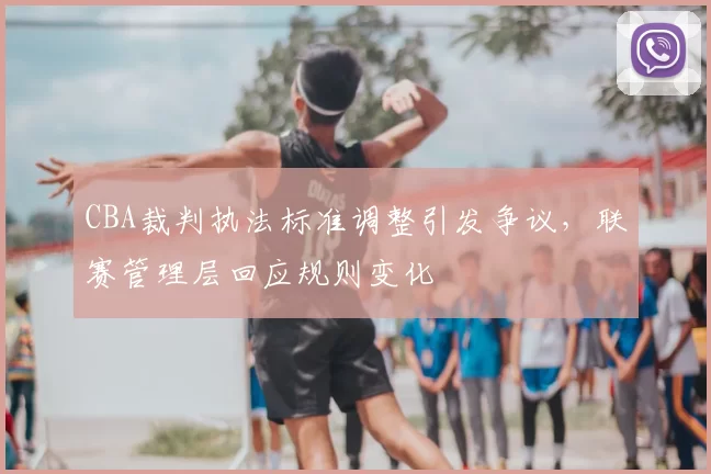 CBA裁判执法标准调整引发争议，联赛管理层回应规则变化