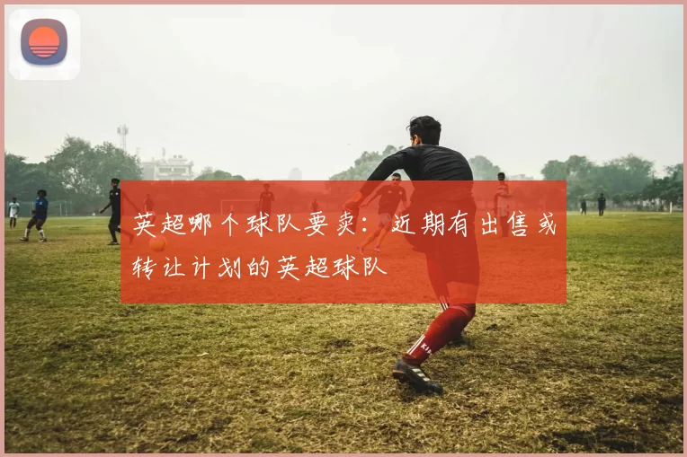 英超哪个球队要卖:近期有出售或转让计划的英超球队