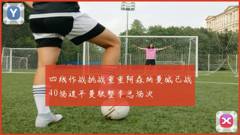 四线作战挑战重重阿森纳曼城已战40场追平曼联整季总场次