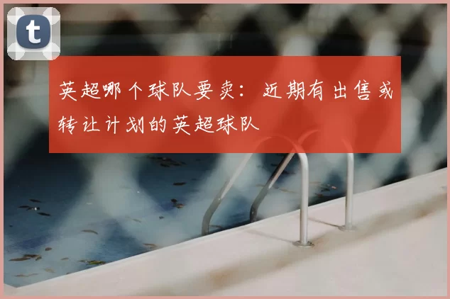 英超哪个球队要卖：近期有出售或转让计划的英超球队