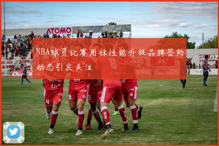 NBA球员比赛用袜性能升级品牌签约动态引发关注