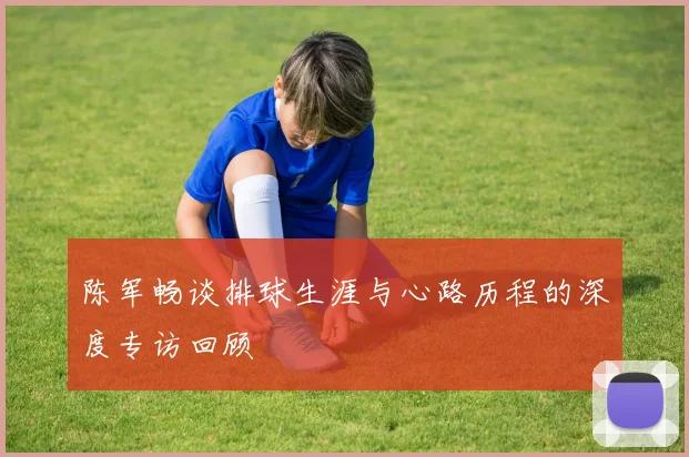 陈军畅谈排球生涯与心路历程的深度专访回顾