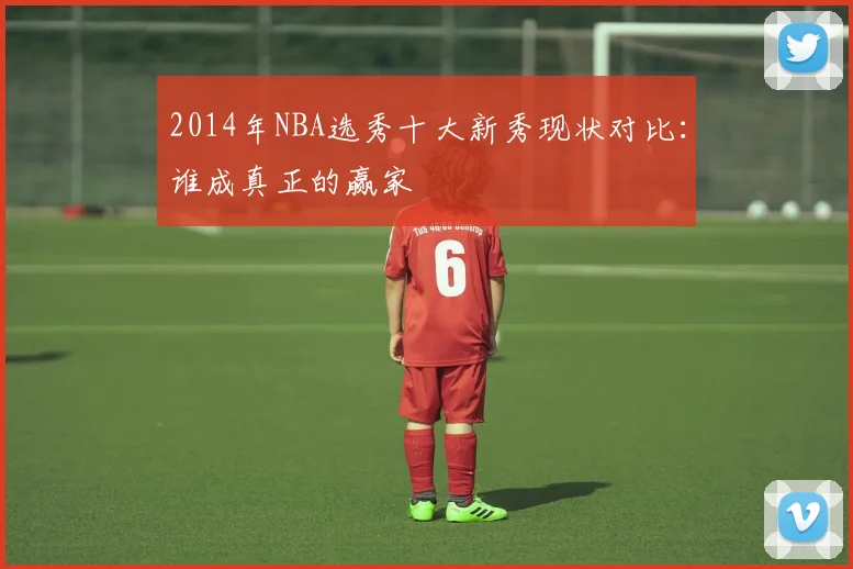 2014年NBA选秀十大新秀现状对比:谁成真正的赢家
