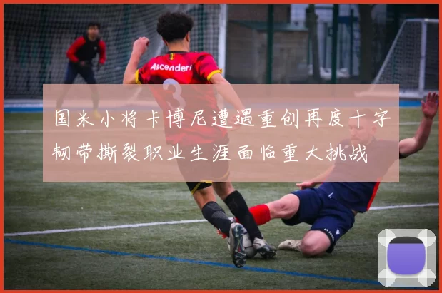国米小将卡博尼遭遇重创再度十字韧带撕裂职业生涯面临重大挑战