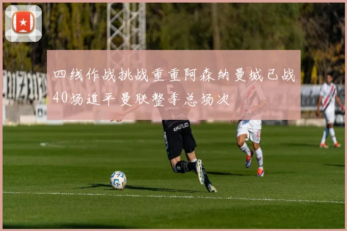 四线作战挑战重重阿森纳曼城已战40场追平曼联整季总场次
