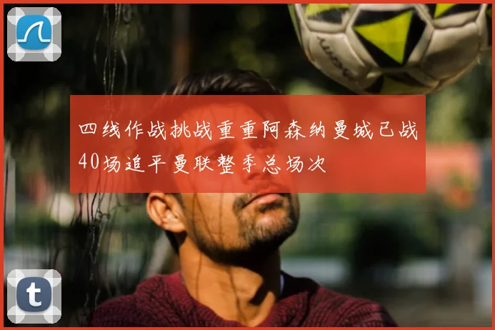 四线作战挑战重重阿森纳曼城已战40场追平曼联整季总场次