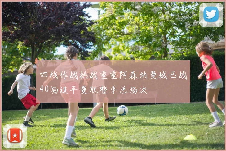 四线作战挑战重重阿森纳曼城已战40场追平曼联整季总场次