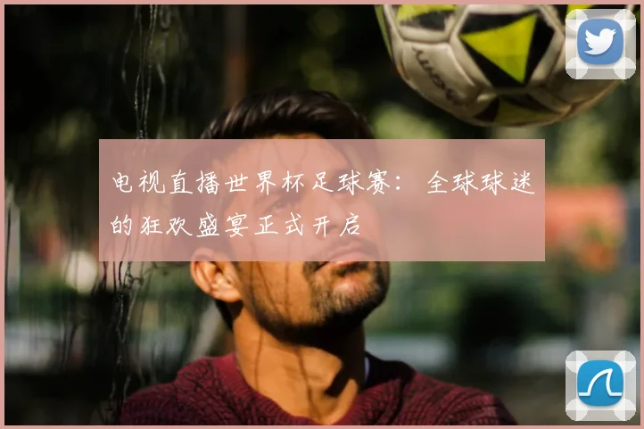 电视直播世界杯足球赛:全球球迷的狂欢盛宴正式开启
